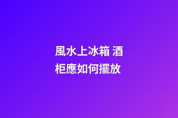 風水上冰箱 酒柜應如何擺放